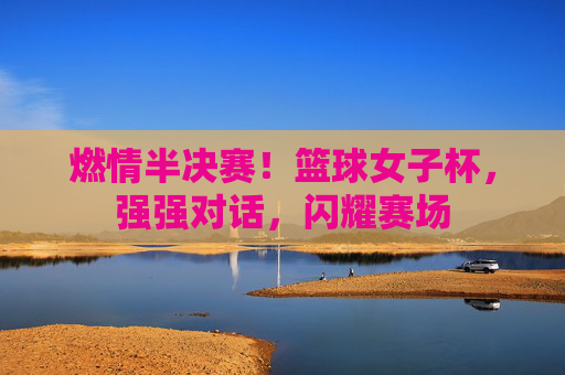 燃情半决赛!篮球女子杯,强强对话,闪耀赛场