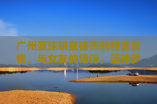 广州篮球明星徐杰的甜蜜爱情,与女友的陪伴,篮球梦的延续,徐杰,篮球梦的延续,甜蜜爱情与女友的陪伴