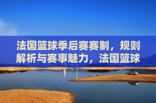 法国篮球季后赛赛制,规则解析与赛事魅力,法国篮球季后赛,赛制规则解析与赛事魅力深度解读