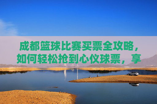 成都篮球比赛买票全攻略,如何轻松抢到心仪球票,享受激情篮球盛宴