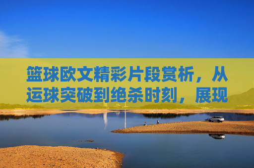 篮球欧文精彩片段赏析,从运球突破到绝杀时刻,展现皇帝的极致魅力,欧文篮球精彩片段赏析,从运球突破到绝杀时刻,展现皇帝的极致魅力
