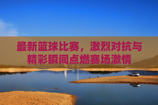 最新篮球比赛,激烈对抗与精彩瞬间点燃赛场激情