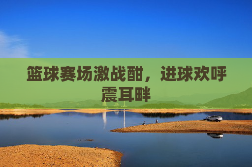 篮球赛场激战酣,进球欢呼震耳畔