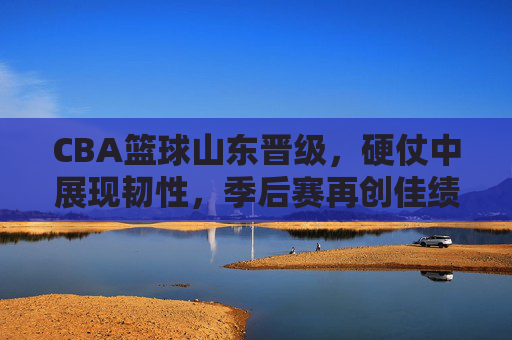 CBA篮球山东晋级,硬仗中展现韧性,季后赛再创佳绩,CBA山东晋级,硬仗中展现韧性,季后赛再创佳绩