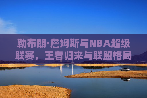 勒布朗·詹姆斯与NBA超级联赛，王者归来与联盟格局重塑的传奇篇章