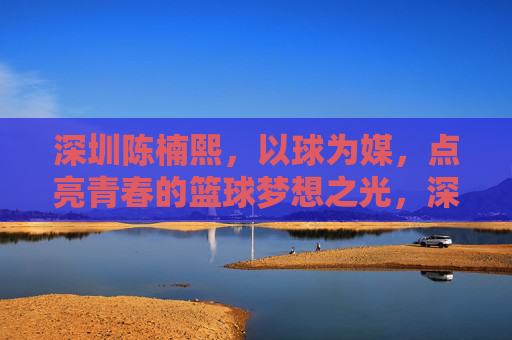深圳陈楠熙，以球为媒，点亮青春的篮球梦想之光，深圳陈楠熙，以球为媒，点亮青春的篮球梦想之光