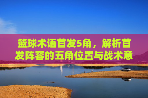 篮球术语首发5角,解析首发阵容的五角位置与战术意义