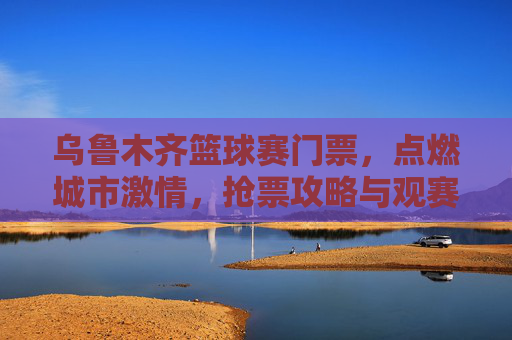 乌鲁木齐篮球赛门票,点燃城市激情,抢票攻略与观赛体验全解析,乌鲁木齐篮球赛门票,点燃城市激情,抢票攻略与观赛体验全解析