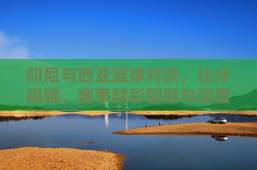 印尼与西亚篮球对决,比分揭晓,赛事精彩回顾与深度分析