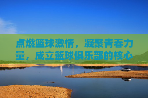 点燃篮球激情，凝聚青春力量，成立篮球俱乐部的核心理由与价值，点燃篮球激情，凝聚青春力量，成立篮球俱乐部的核心理由与价值
