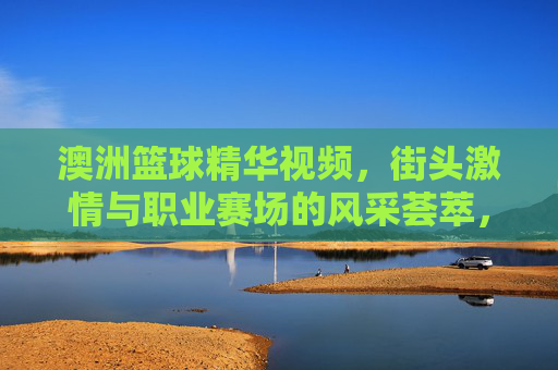澳洲篮球精华视频,街头激情与职业赛场的风采荟萃,澳洲篮球精华视频,街头激情与职业赛场风采荟萃