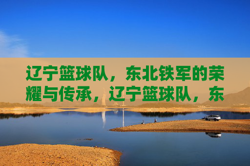辽宁篮球队，东北铁军的荣耀与传承，辽宁篮球队，东北铁军的荣耀与传承