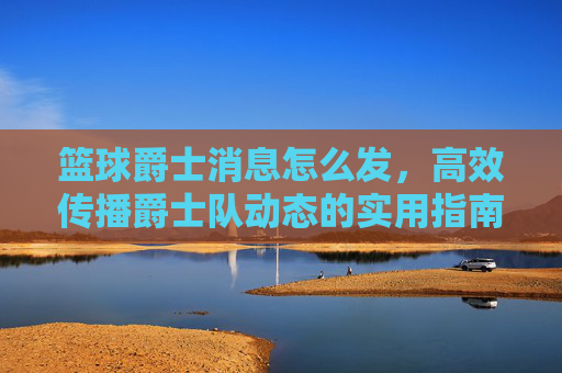 篮球爵士消息怎么发,高效传播爵士队动态的实用指南