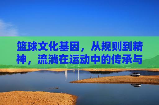 篮球文化基因，从规则到精神，流淌在运动中的传承与力量