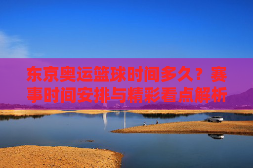 东京奥运篮球时间多久?赛事时间安排与精彩看点解析,东京奥运篮球时间安排,赛事时间与精彩看点解析
