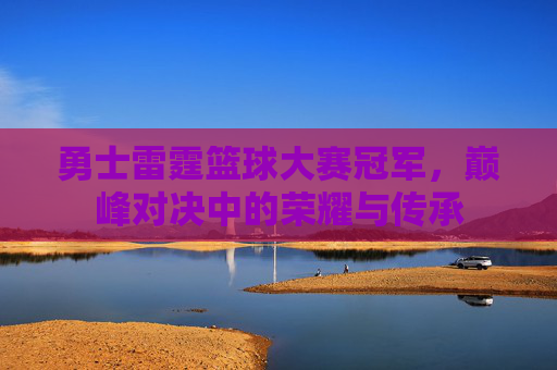 勇士雷霆篮球大赛冠军,巅峰对决中的荣耀与传承