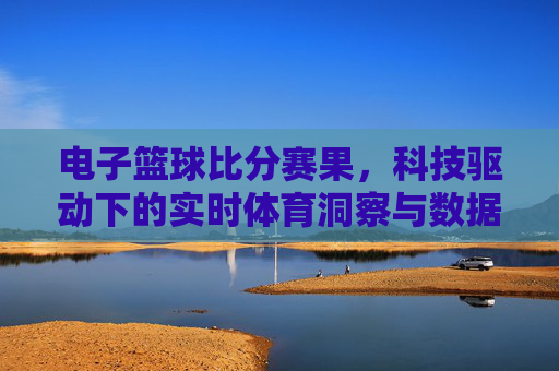 电子篮球比分赛果,科技驱动下的实时体育洞察与数据赋能,电子篮球比分赛果,科技驱动下的实时体育洞察与数据赋能