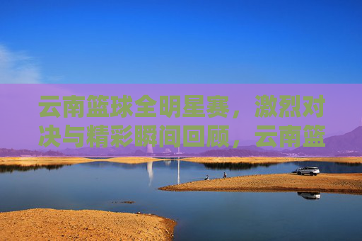 云南篮球全明星赛,激烈对决与精彩瞬间回顾,云南篮球全明星赛,激烈对决与精彩瞬间回顾