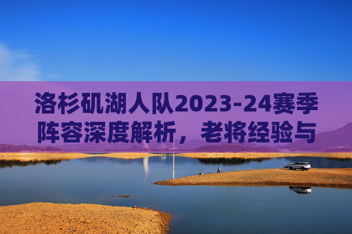 洛杉矶湖人队2023-24赛季阵容深度解析,老将经验与年轻新星的融合之路,洛杉矶湖人队2023-24赛季阵容深度解析,老将经验与年轻新星的融合之路