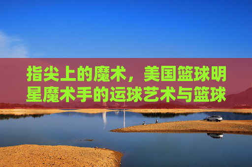 指尖上的魔术,美国篮球明星魔术手的运球艺术与篮球传奇,指尖上的魔术,美国篮球明星魔术手的运球艺术与篮球传奇
