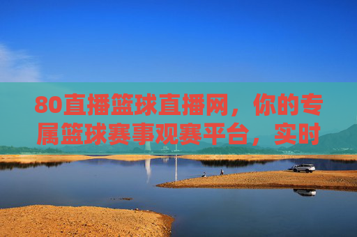 80直播篮球直播网，你的专属篮球赛事观赛平台，实时追踪赛场风云，尽享篮球魅力，80直播篮球直播网，你的专属篮球赛事观赛平台，实时追踪赛场风云，尽享篮球魅力