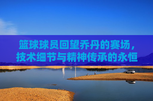 篮球球员回望乔丹的赛场,技术细节与精神传承的永恒对话