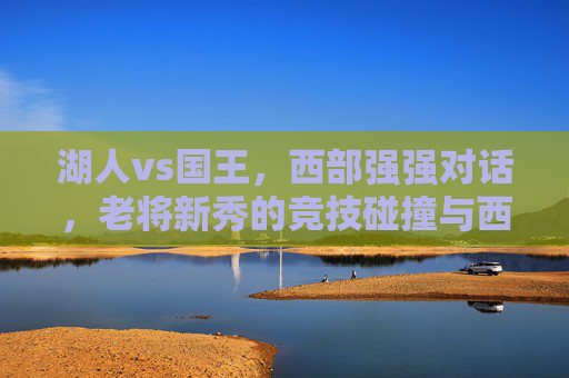 湖人vs国王，西部强强对话，老将新秀的竞技碰撞与西部争冠的激烈博弈