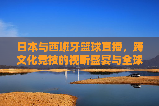 日本与西班牙篮球直播,跨文化竞技的视听盛宴与全球视角的碰撞