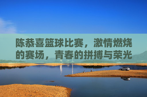 陈恭喜篮球比赛，激情燃烧的赛场，青春的拼搏与荣光