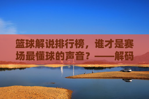 篮球解说排行榜，谁才是赛场最懂球的声音？——解码解说艺术的传承与变迁，篮球解说排行榜，谁才是赛场最懂球的声音？解码解说艺术的传承与变迁
