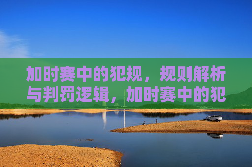加时赛中的犯规，规则解析与判罚逻辑，加时赛中的犯规，规则解析与判罚逻辑