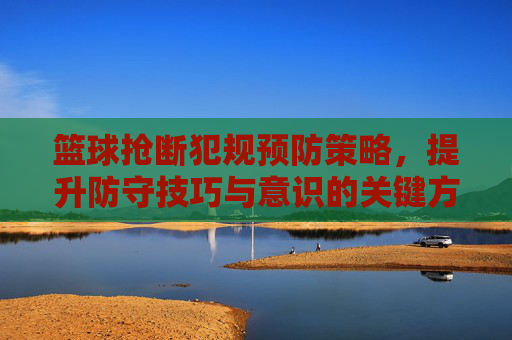 篮球抢断犯规预防策略,提升防守技巧与意识的关键方法,篮球抢断犯规预防策略,提升防守技巧与意识的关键方法