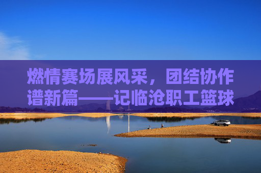 燃情赛场展风采，团结协作谱新篇——记临沧职工篮球比赛盛况