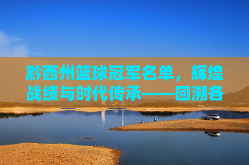 黔西州篮球冠军名单，辉煌战绩与时代传承——回溯各时期冠军队伍与杰出贡献者，黔西州篮球冠军名单，辉煌战绩与时代传承——回溯各时期冠军队伍及杰出贡献者