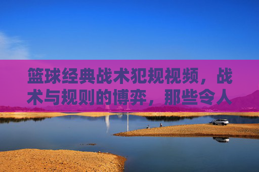 篮球经典战术犯规视频，战术与规则的博弈，那些令人瞠目结舌的瞬间，篮球经典战术犯规，战术与规则的博弈，那些令人瞠目结舌的瞬间