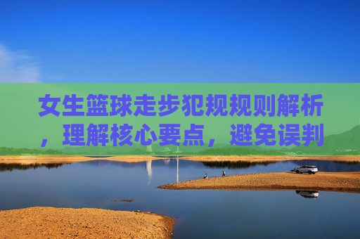 女生篮球走步犯规规则解析,理解核心要点,避免误判与失误,女生篮球走步犯规规则解析,理解核心要点,避免误判与失误