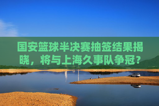 国安篮球半决赛抽签结果揭晓,将与上海久事队争冠?球迷热议,强强对话或成焦点!