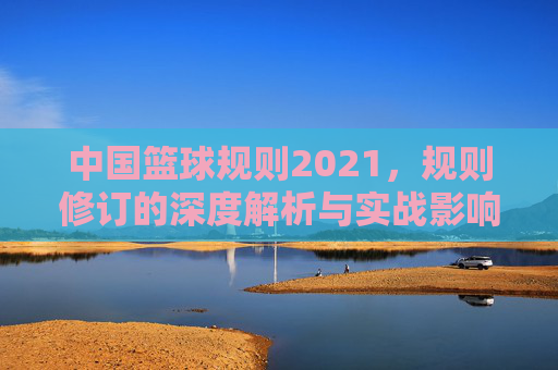 中国篮球规则2021，规则修订的深度解析与实战影响，中国篮球规则2021，规则修订的深度解析与实战影响