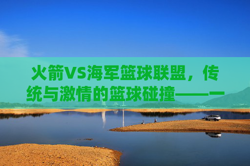 火箭VS海军篮球联盟，传统与激情的篮球碰撞——一场跨越军营与赛场的对决，火箭VS海军篮球联盟，传统与激情的篮球碰撞——军营与赛场的对决