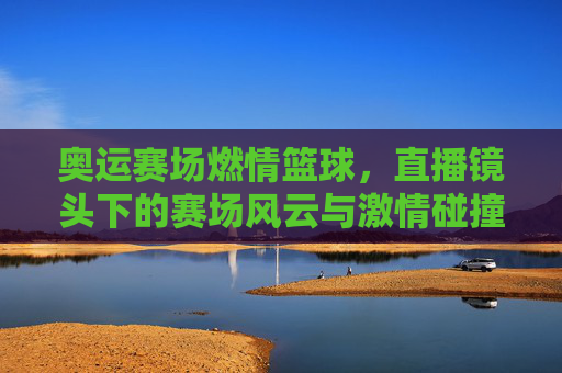 奥运赛场燃情篮球,直播镜头下的赛场风云与激情碰撞,奥运赛场燃情篮球,直播镜头下的赛场风云与激情碰撞