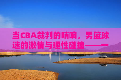 当CBA裁判的哨响,男篮球迷的激情与理性碰撞——一场关于规则与热爱的对话,当CBA裁判的哨响,男篮球迷的激情与理性碰撞——一场关于规则与热爱的对话