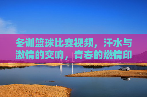 冬训篮球比赛视频,汗水与激情的交响,青春的燃情印记,冬训篮球比赛,汗水与激情的交响,青春的燃情印记