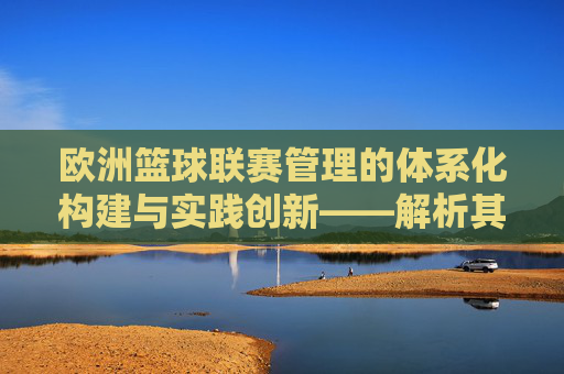 欧洲篮球联赛管理的体系化构建与实践创新——解析其规则、运营与未来发展,欧洲篮球联赛管理的体系化构建与实践创新——解析其规则、运营与未来发展