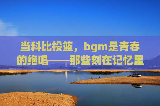 当科比投篮,bgm是青春的绝唱——那些刻在记忆里的篮球与旋律