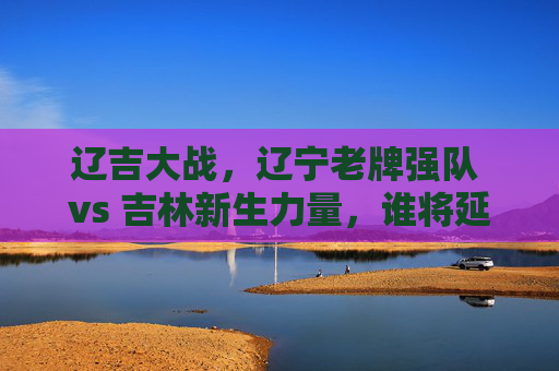 辽吉大战,辽宁老牌强队 vs 吉林新生力量,谁将延续主场优势?辽吉大战,辽宁老牌强队 vs 吉林新生力量,谁将延续主场优势?