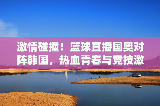 激情碰撞！篮球直播国奥对阵韩国，热血青春与竞技激情的燃情对决