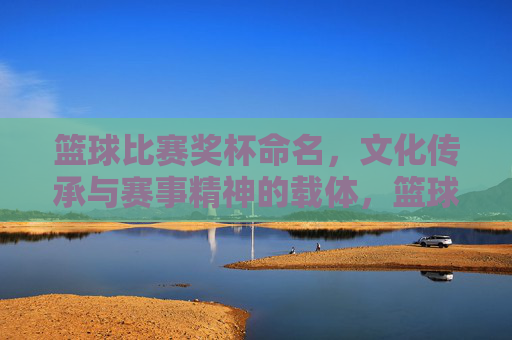 篮球比赛奖杯命名,文化传承与赛事精神的载体,篮球比赛奖杯命名,文化传承与赛事精神的载体