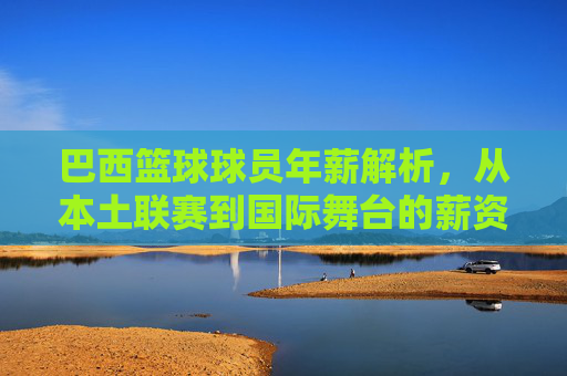 巴西篮球球员年薪解析，从本土联赛到国际舞台的薪资差异与典型案例