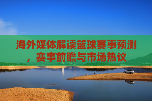 海外媒体解读篮球赛事预测，赛事前瞻与市场热议