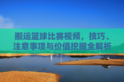 搬运篮球比赛视频,技巧、注意事项与价值挖掘全解析,搬运篮球比赛视频,技巧、注意事项与价值挖掘全解析